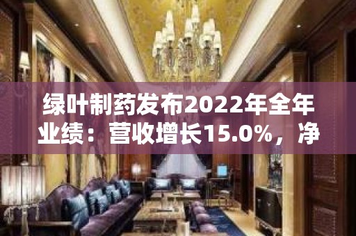 绿叶制药发布2022年全年业绩：营收增长15.0%，净利润增长101.8%