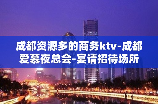 成都资源多的商务ktv-成都爱慕夜总会-宴请招待场所 – 成都邛崃KTV排名大全