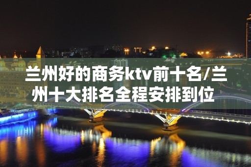 兰州好的商务ktv前十名/兰州十大排名全程安排到位 – 兰州七里河KTV排名大全