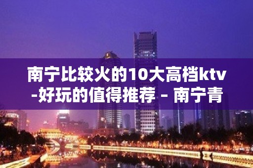 南宁比较火的10大高档ktv-好玩的值得推荐 – 南宁青秀KTV排名大全