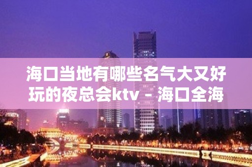 海口当地有哪些名气大又好玩的夜总会ktv – 海口全海口KTV排名大全