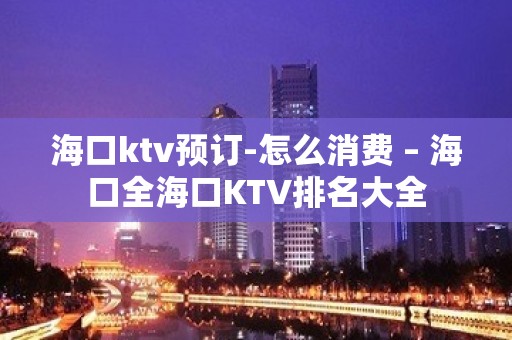 海口ktv预订-怎么消费 – 海口全海口KTV排名大全