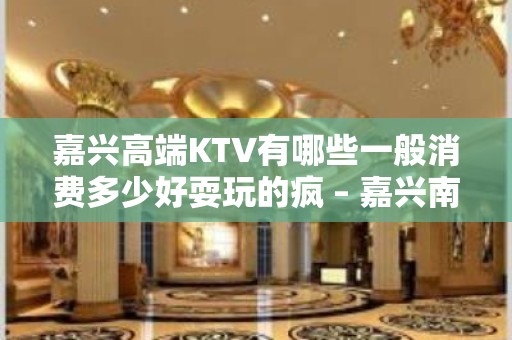 嘉兴高端KTV有哪些一般消费多少好耍玩的疯 – 嘉兴南湖KTV排名大全