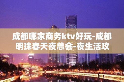 成都哪家商务ktv好玩-成都明珠春天夜总会-夜生活攻略 – 成都崇州KTV排名大全