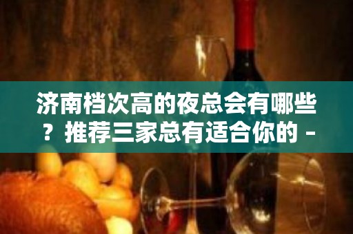 济南档次高的夜总会有哪些？推荐三家总有适合你的 – 济南历下KTV排名大全