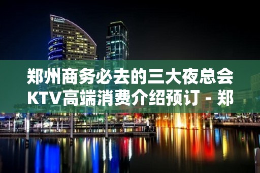 郑州商务必去的三大夜总会KTV高端消费介绍预订 - 郑州二七KTV大全 