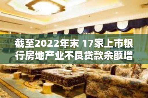 截至2022年末 17家上市银行房地产业不良贷款余额增长逾七成 业内预计今年不良贷款生成将大幅下降