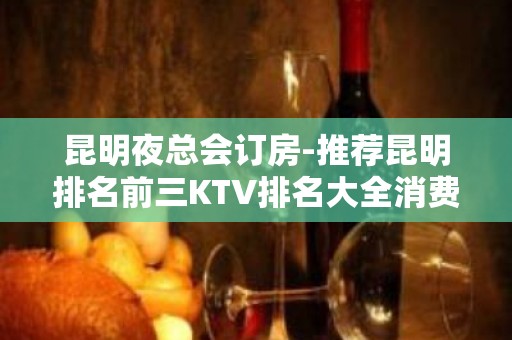 昆明夜总会订房-推荐昆明排名前三KTV排名大全消费介绍