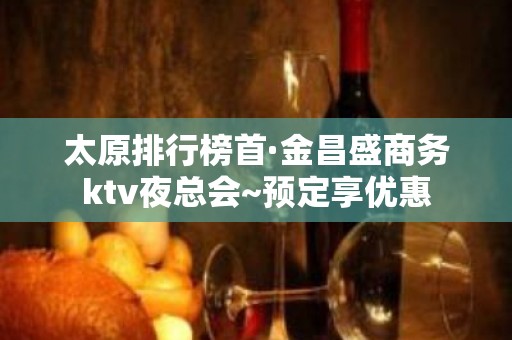 太原排行榜首·金昌盛商务ktv夜总会~预定享优惠