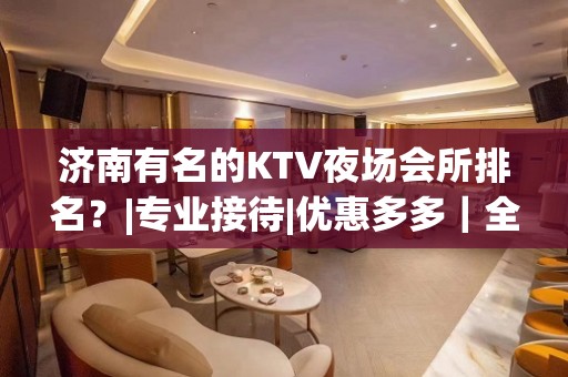 济南有名的KTV夜场会所排名？|专业接待|优惠多多｜全程安排