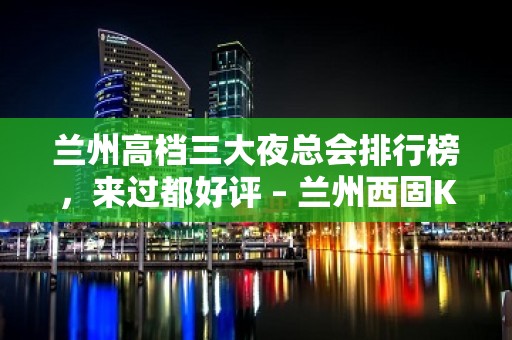 兰州高档三大夜总会排行榜，来过都好评 – 兰州西固KTV排名大全