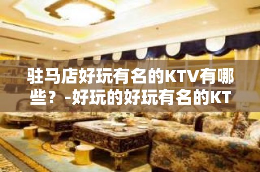 驻马店好玩有名的KTV有哪些？-好玩的好玩有名的KTV有哪些 – 湖州南浔KTV排名大全