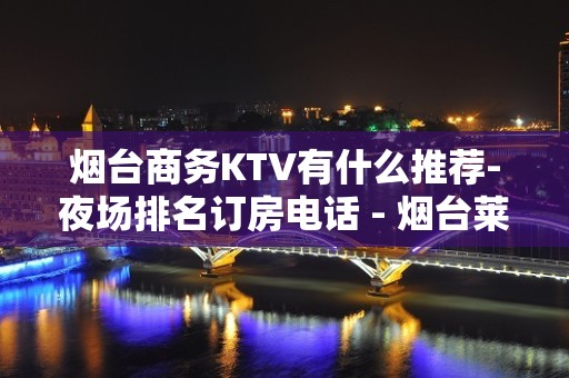 烟台商务KTV有什么推荐-夜场排名订房电话 - 烟台莱州KTV大全 