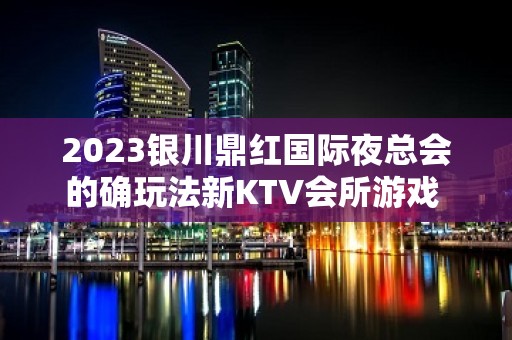 2023银川鼎红国际夜总会的确玩法新KTV会所游戏 – 银川贺兰KTV排名大全