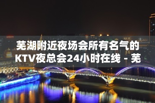 芜湖附近夜场会所有名气的KTV夜总会24小时在线 - 芜湖鸠江KTV大全 