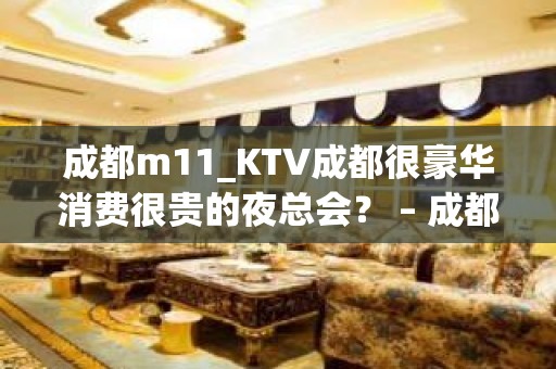 成都m11_KTV成都很豪华消费很贵的夜总会？ – 成都高新世纪城KTV排名大全