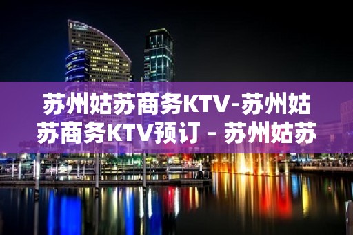 苏州姑苏商务KTV-苏州姑苏商务KTV预订 - 苏州姑苏/沧浪/金阊/平江KTV大全 