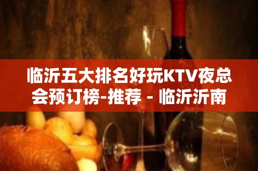 临沂五大排名好玩KTV夜总会预订榜-推荐 - 临沂沂南KTV大全 