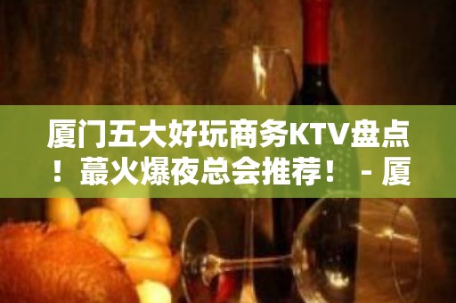 厦门五大好玩商务KTV盘点！蕞火爆夜总会推荐！ - 厦门思明KTV大全 