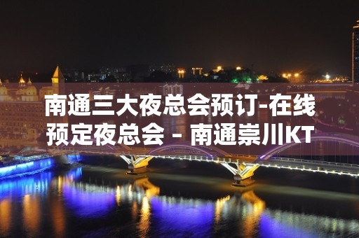 南通三大夜总会预订-在线预定夜总会 – 南通崇川KTV排名大全