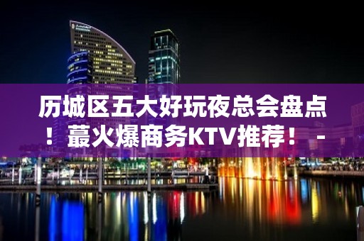 历城区五大好玩夜总会盘点！蕞火爆商务KTV推荐！ - 济南历城KTV大全 