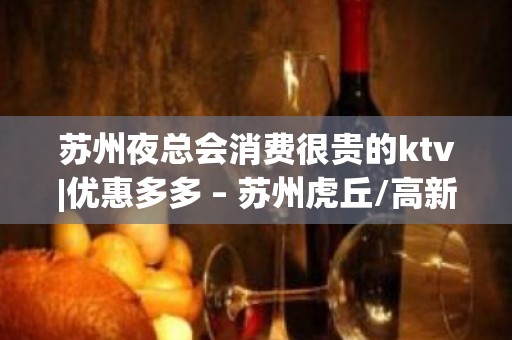 苏州夜总会消费很贵的ktv|优惠多多 – 苏州虎丘/高新区KTV排名大全