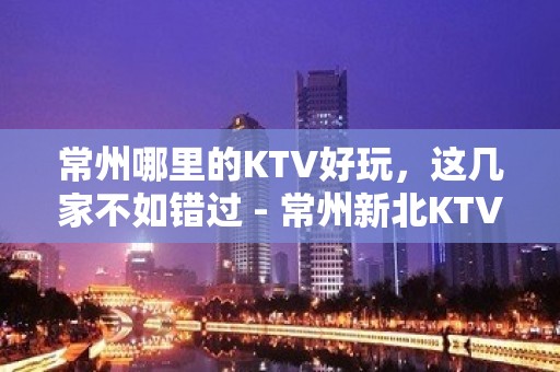 常州哪里的KTV好玩，这几家不如错过 - 常州新北KTV大全 