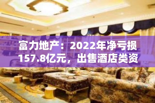 富力地产：2022年净亏损157.8亿元，出售酒店类资产是流动资金来源