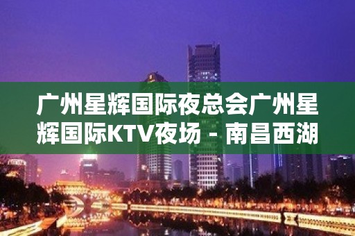 广州星辉国际夜总会广州星辉国际KTV夜场 - 南昌西湖KTV大全 