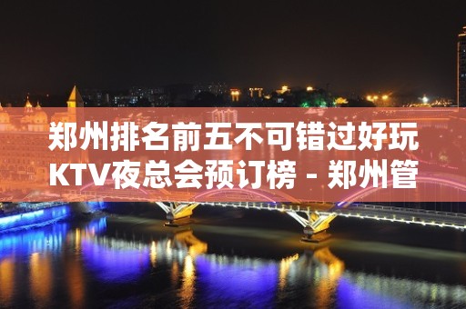 郑州排名前五不可错过好玩KTV夜总会预订榜 - 郑州管城KTV大全 