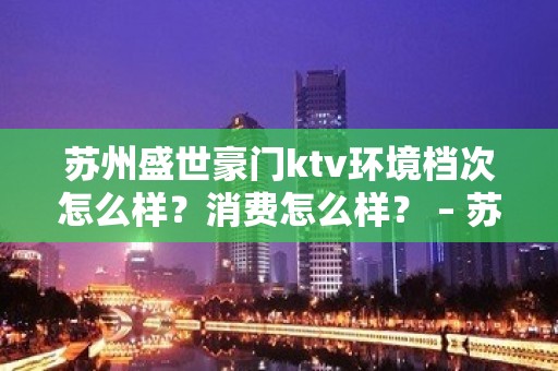 苏州盛世豪门ktv环境档次怎么样？消费怎么样？ – 苏州姑苏/沧浪/金阊/平江KTV排名大全