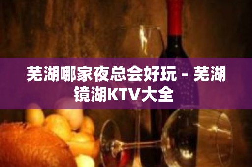 芜湖哪家夜总会好玩 - 芜湖镜湖KTV大全 