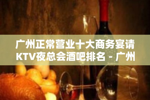 广州正常营业十大商务宴请KTV夜总会酒吧排名 - 广州天河KTV大全 