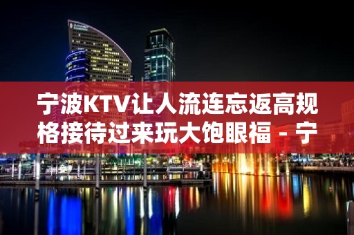 宁波KTV让人流连忘返高规格接待过来玩大饱眼福 - 宁波江东KTV大全 