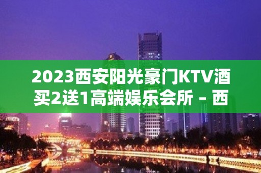 2023西安阳光豪门KTV酒买2送1高端娱乐会所 – 西安城北朱宏路KTV排名大全