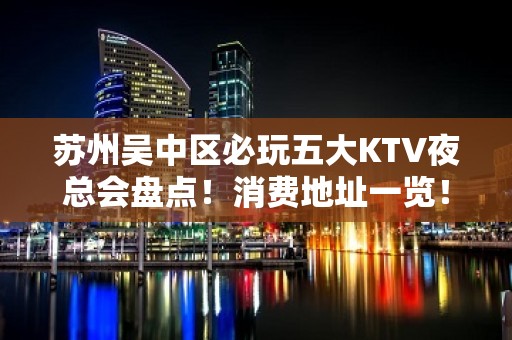 苏州吴中区必玩五大KTV夜总会盘点！消费地址一览！ - 苏州吴中KTV大全 