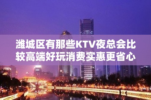 潍城区有那些KTV夜总会比较高端好玩消费实惠更省心 - 潍坊潍城KTV大全 