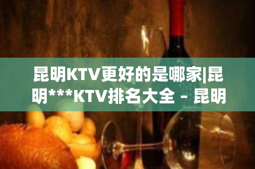 昆明KTV更好的是哪家|昆明***KTV排名大全 – 昆明西山KTV排名大全