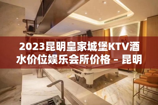 2023昆明皇家城堡KTV酒水价位娱乐会所价格 – 昆明五华大观KTV排名大全