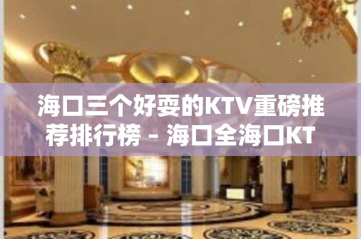 海口三个好耍的KTV重磅推荐排行榜 – 海口全海口KTV排名大全