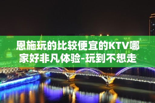 恩施玩的比较便宜的KTV哪家好非凡体验-玩到不想走的ktv包 - 恩施利川KTV大全 