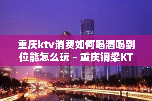 重庆ktv消费如何喝酒喝到位能怎么玩 – 重庆铜梁KTV排名大全