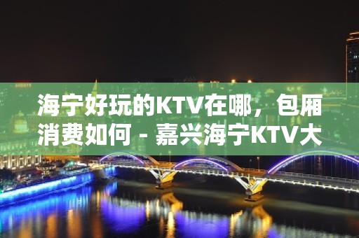 海宁好玩的KTV在哪，包厢消费如何 - 嘉兴海宁KTV大全 