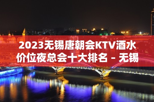 2023无锡唐朝会KTV酒水价位夜总会十大排名 – 无锡江阴利港镇KTV排名大全