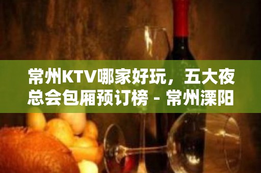 常州KTV哪家好玩，五大夜总会包厢预订榜 - 常州溧阳KTV大全 