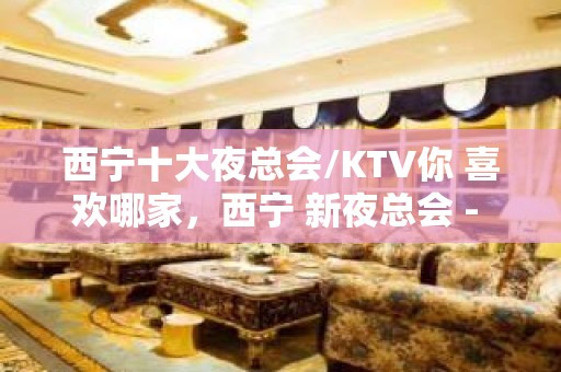 西宁十大夜总会/KTV你 喜欢哪家，西宁 新夜总会 - 西宁城西KTV大全 