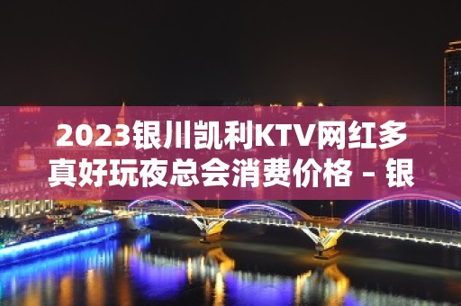 2023银川凯利KTV网红多真好玩夜总会消费价格 – 银川兴庆KTV排名大全