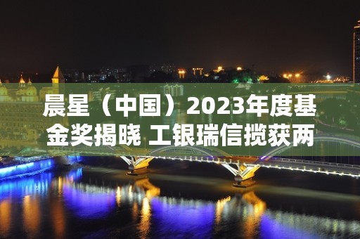 晨星（中国）2023年度基金奖揭晓 工银瑞信揽获两项大奖彰显平台实力