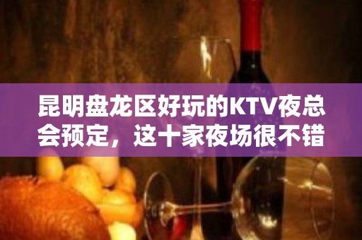 昆明盘龙区好玩的KTV夜总会预定，这十家夜场很不错 - 昆明盘龙KTV大全 