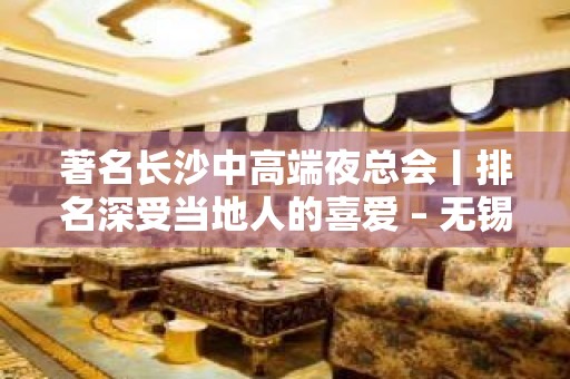 著名长沙中高端夜总会丨排名深受当地人的喜爱 – 无锡新区旺庄街道KTV排名大全